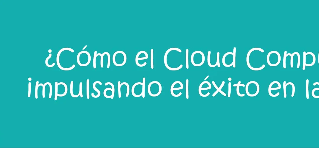 ¿Cómo el Cloud Computing está impulsando el éxito en las empresas?