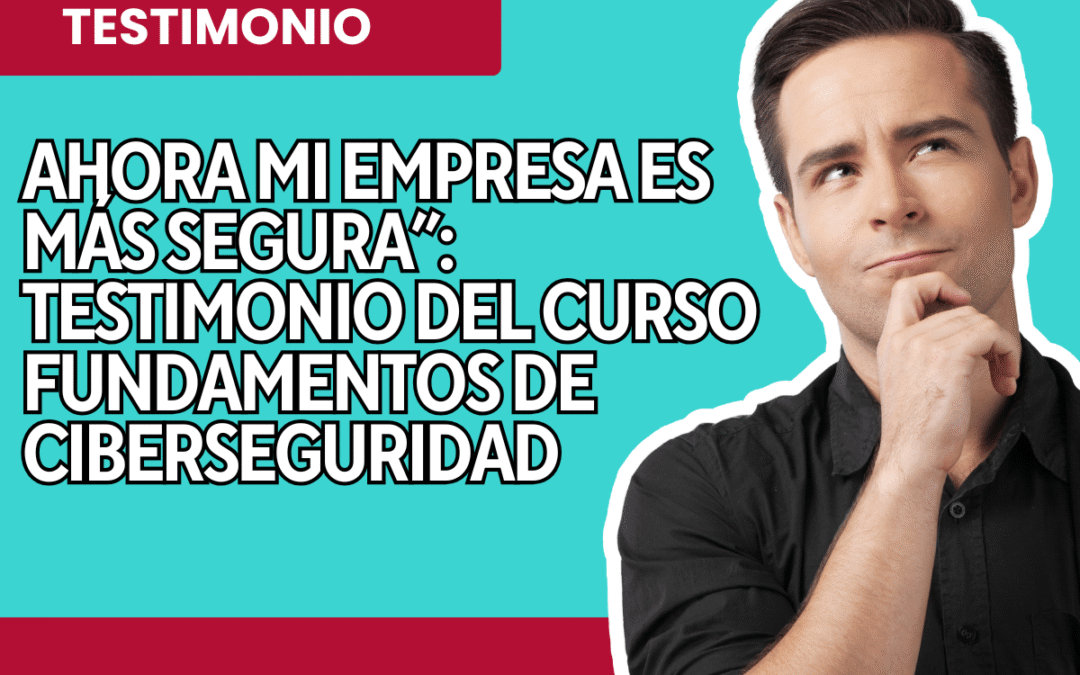 Ahora mi empresa es más segura: Testimonio del curso Fundamentos de Ciberseguridad