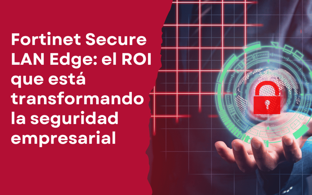 Fortinet Secure LAN Edge: el ROI que está transformando la seguridad empresarial